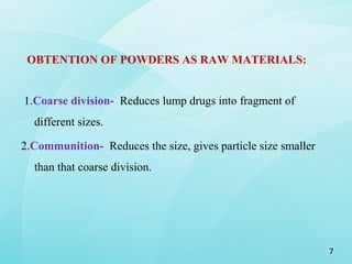 OBTENTION OF POWDERS AS RAW MATERIALS:
1.Coarse division- Reduces lump drugs into fragment of
different sizes.
2.Communition- Reduces the size, gives particle size smaller
than that coarse division.
7
 