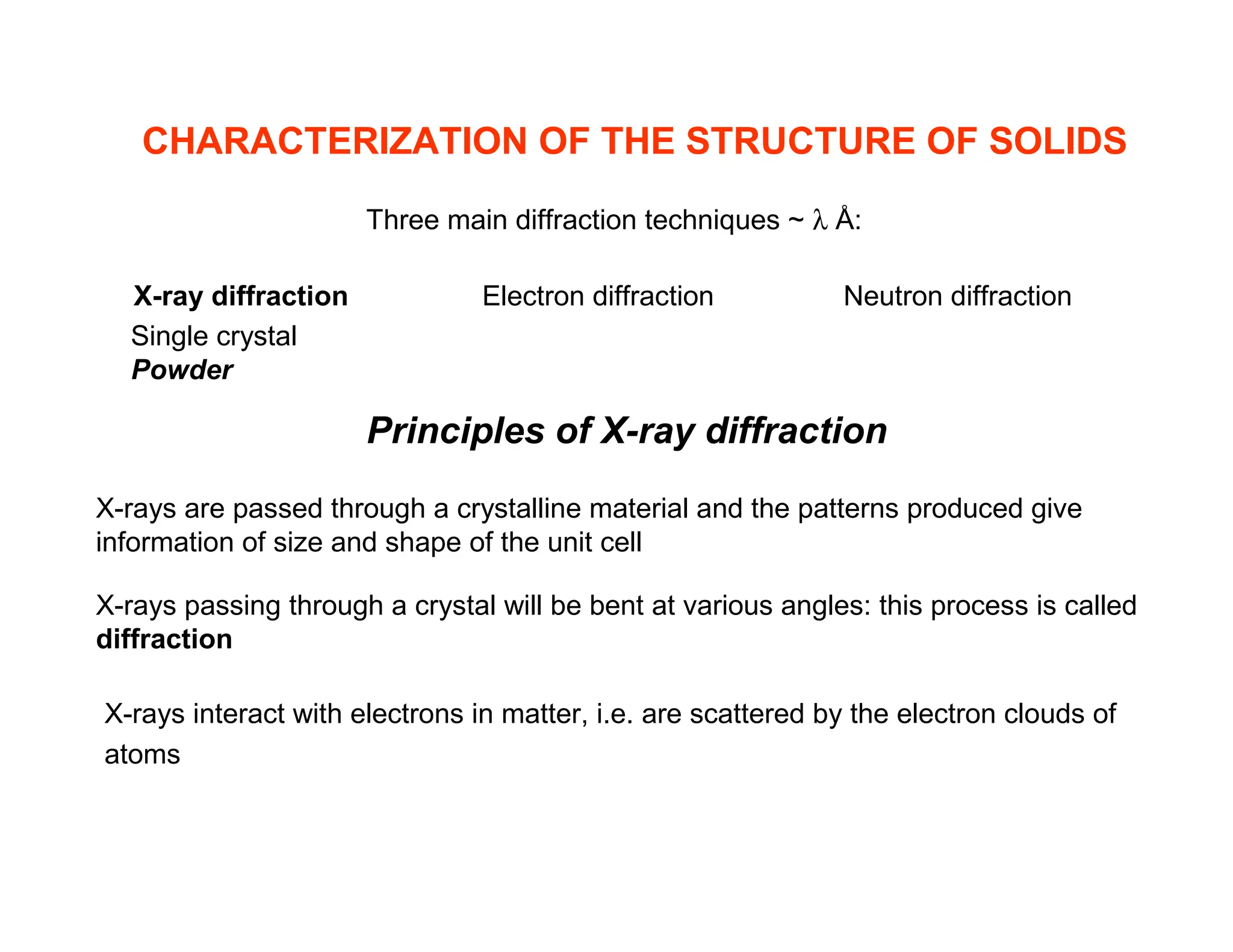 CHARACTERIZATION OF THE STRUCTURE OF SOLIDS
Three main diffraction techniques ~ λ Å:
X-ray diffraction Electron diffraction Neutron diffraction
Principles of X-ray diffraction
Single crystal
Powder
X-rays are passed through a crystalline material and the patterns produced give
information of size and shape of the unit cell
X-rays passing through a crystal will be bent at various angles: this process is called
diffraction
X-rays interact with electrons in matter, i.e. are scattered by the electron clouds of
atoms
 