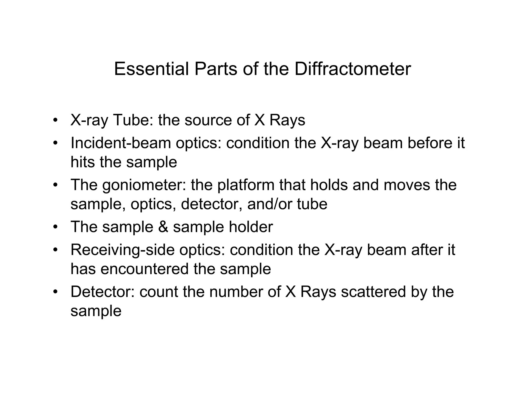 Essential Parts of the Diffractometer
• X-ray Tube: the source of X Rays
• Incident-beam optics: condition the X-ray beam before it
hits the sample
• The goniometer: the platform that holds and moves the
sample, optics, detector, and/or tube
• The sample  sample holder
• Receiving-side optics: condition the X-ray beam after it
has encountered the sample
• Detector: count the number of X Rays scattered by the
sample
 
