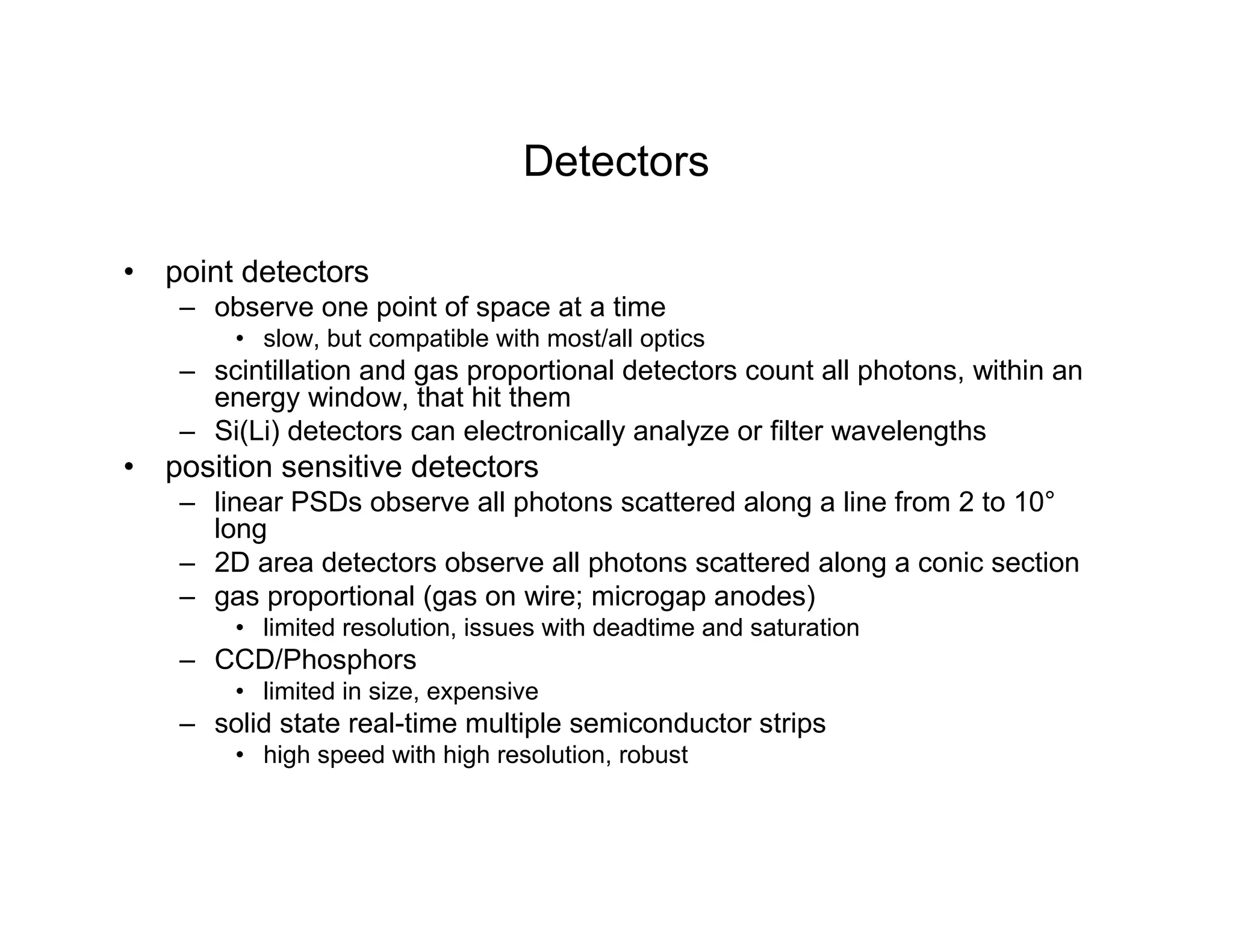 Detectors
• point detectors
– observe one point of space at a time
• slow, but compatible with most/all optics
– scintillation and gas proportional detectors count all photons, within an
energy window, that hit them
– Si(Li) detectors can electronically analyze or filter wavelengths
• position sensitive detectors
– linear PSDs observe all photons scattered along a line from 2 to 10°
long
– 2D area detectors observe all photons scattered along a conic section
– gas proportional (gas on wire; microgap anodes)
• limited resolution, issues with deadtime and saturation
– CCD/Phosphors
• limited in size, expensive
– solid state real-time multiple semiconductor strips
• high speed with high resolution, robust
 