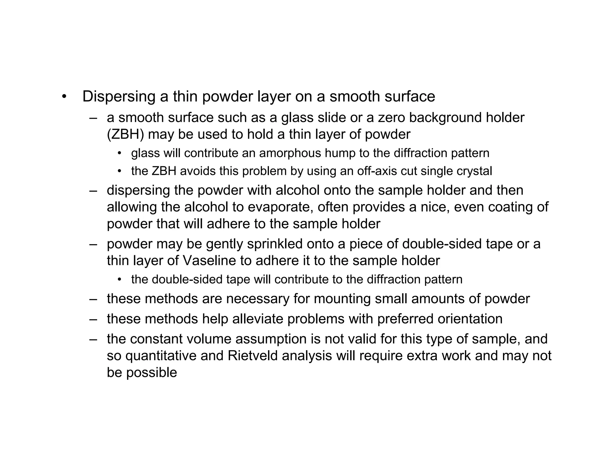 • Dispersing a thin powder layer on a smooth surface
– a smooth surface such as a glass slide or a zero background holder
(ZBH) may be used to hold a thin layer of powder
• glass will contribute an amorphous hump to the diffraction pattern
• the ZBH avoids this problem by using an off-axis cut single crystal
– dispersing the powder with alcohol onto the sample holder and then
allowing the alcohol to evaporate, often provides a nice, even coating of
powder that will adhere to the sample holder
– powder may be gently sprinkled onto a piece of double-sided tape or a
thin layer of Vaseline to adhere it to the sample holder
• the double-sided tape will contribute to the diffraction pattern
– these methods are necessary for mounting small amounts of powder
– these methods help alleviate problems with preferred orientation
– the constant volume assumption is not valid for this type of sample, and
so quantitative and Rietveld analysis will require extra work and may not
be possible
 