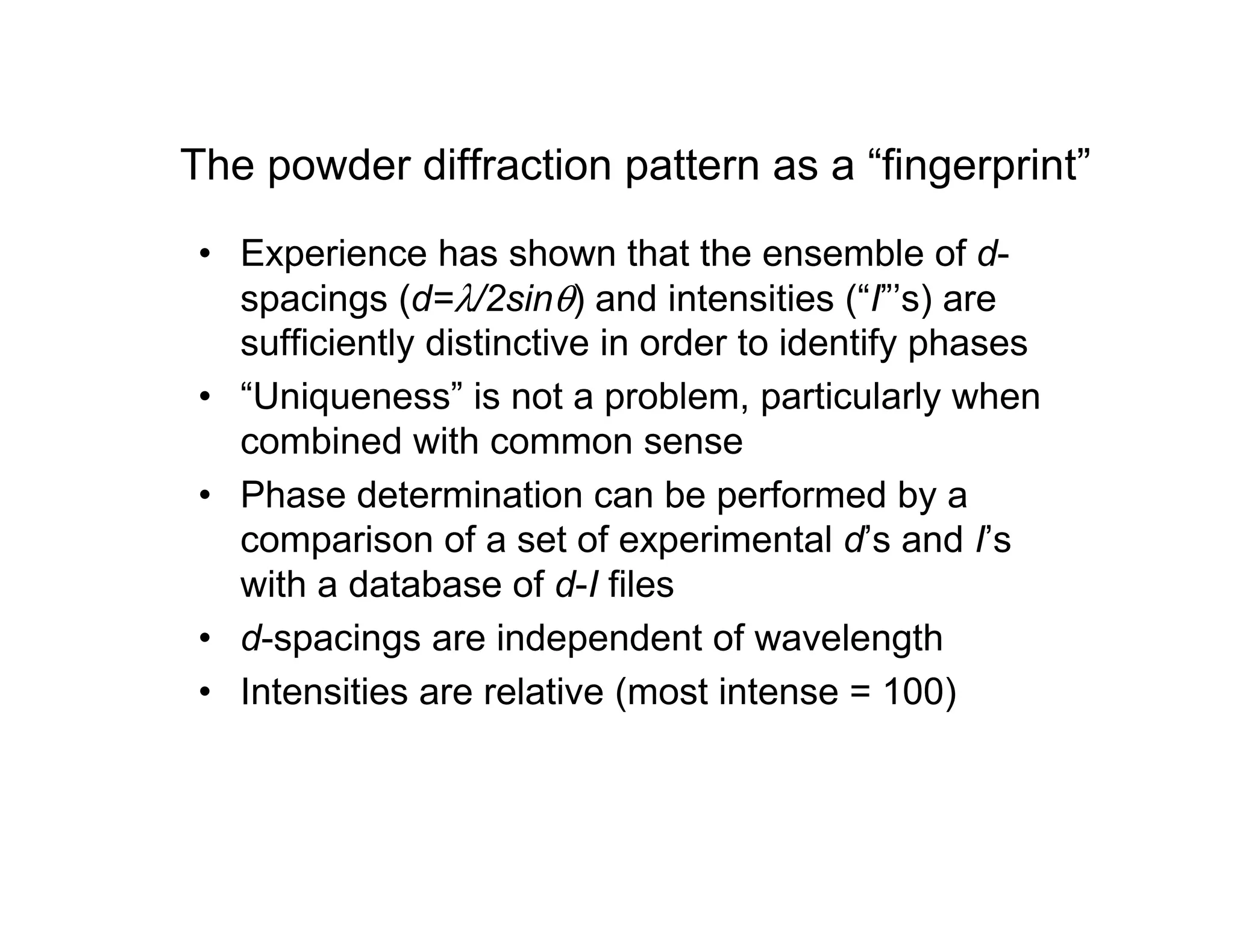 The powder diffraction pattern as a “fingerprint”
• Experience has shown that the ensemble of d-
spacings (d=λ/2sinθ) and intensities (“I”’s) are
sufficiently distinctive in order to identify phases
• “Uniqueness” is not a problem, particularly when
combined with common sense
• Phase determination can be performed by a
comparison of a set of experimental d’s and I’s
with a database of d-I files
• d-spacings are independent of wavelength
• Intensities are relative (most intense = 100)
 
