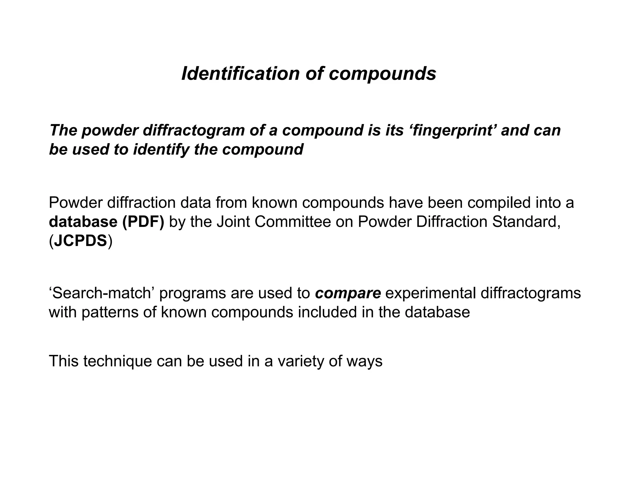 Powder diffraction data from known compounds have been compiled into a
database (PDF) by the Joint Committee on Powder Diffraction Standard,
(JCPDS)
This technique can be used in a variety of ways
The powder diffractogram of a compound is its ‘fingerprint’ and can
be used to identify the compound
‘Search-match’ programs are used to compare experimental diffractograms
with patterns of known compounds included in the database
Identification of compounds
 