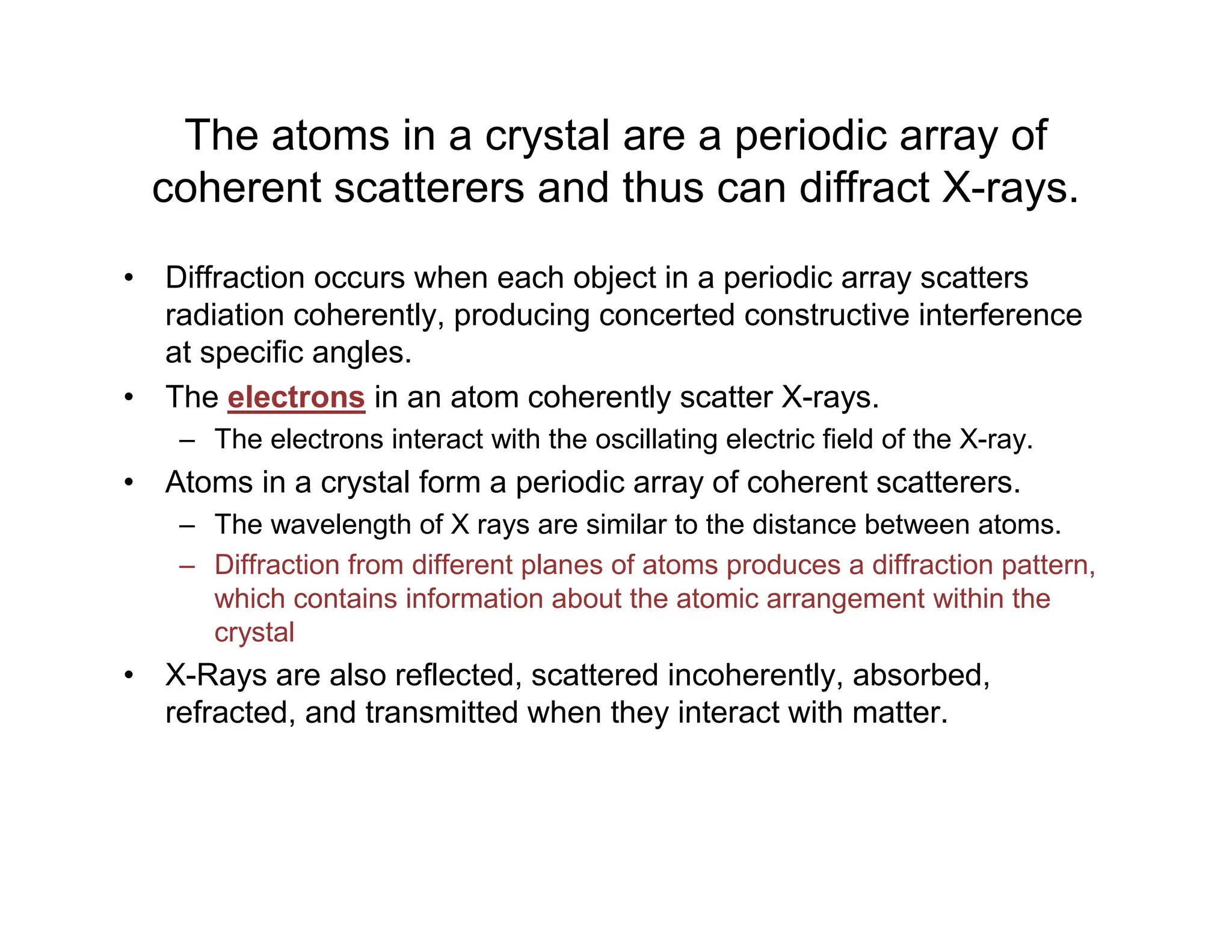 The atoms in a crystal are a periodic array of
coherent scatterers and thus can diffract X-rays.
• Diffraction occurs when each object in a periodic array scatters
radiation coherently, producing concerted constructive interference
at specific angles.
• The electrons in an atom coherently scatter X-rays.
– The electrons interact with the oscillating electric field of the X-ray.
• Atoms in a crystal form a periodic array of coherent scatterers.
– The wavelength of X rays are similar to the distance between atoms.
– Diffraction from different planes of atoms produces a diffraction pattern,
which contains information about the atomic arrangement within the
crystal
• X-Rays are also reflected, scattered incoherently, absorbed,
refracted, and transmitted when they interact with matter.
 