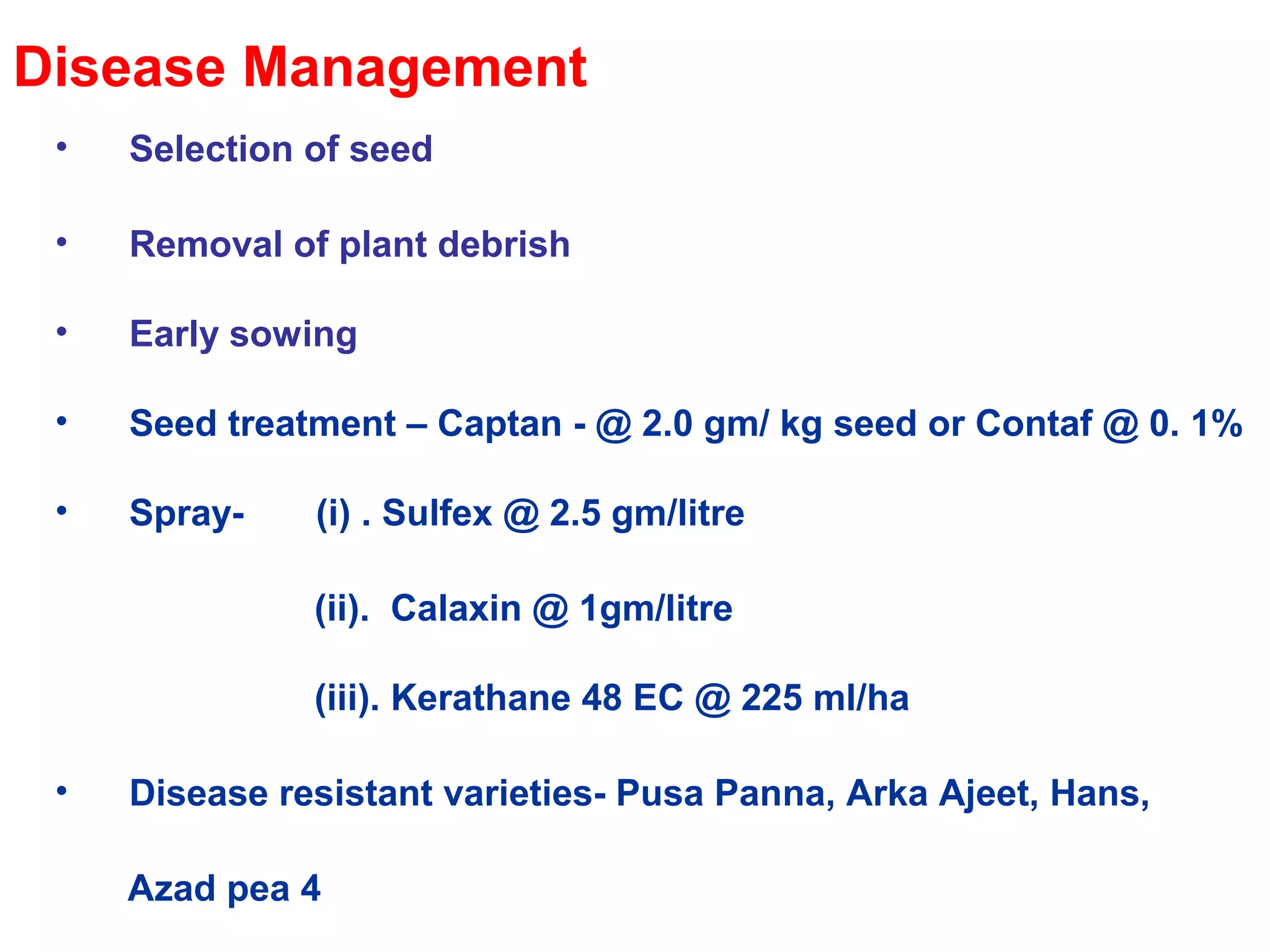 Disease Management
• Selection of seed
• Removal of plant debrish
• Early sowing
• Seed treatment – Captan - @ 2.0 gm/ kg seed or Contaf @ 0. 1%
• Spray- (i) . Sulfex @ 2.5 gm/litre
(ii). Calaxin @ 1gm/litre
(iii). Kerathane 48 EC @ 225 ml/ha
• Disease resistant varieties- Pusa Panna, Arka Ajeet, Hans,
Azad pea 4