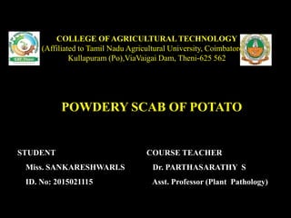 POWDERY SCAB OF POTATO
COLLEGE OF AGRICULTURAL TECHNOLOGY
(Affiliated to Tamil Nadu Agricultural University, Coimbatore-3)
Kullapuram (Po),ViaVaigai Dam, Theni-625 562
STUDENT
Miss. SANKARESHWARI.S
ID. No: 2015021115
COURSE TEACHER
Dr. PARTHASARATHY S
Asst. Professor (Plant Pathology)
 