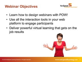 © 2016 NetSpeed Learning Solutions. All rights reserved. 2
Webinar Objectives
• Learn how to design webinars with POW!
• Use all the interaction tools in your web
platform to engage participants
• Deliver powerful virtual learning that gets on the
job results
 