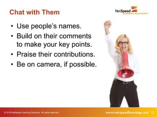 © 2016 NetSpeed Learning Solutions. All rights reserved. 37
Chat with Them
• Use people’s names.
• Build on their comments
to make your key points.
• Praise their contributions.
• Be on camera, if possible.
 