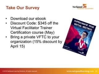 © 2016 NetSpeed Learning Solutions. All rights reserved. 56
Take Our Survey
• Download our ebook
• Discount Code: $345 off the
Virtual Facilitator Trainer
Certification course (May)
• Bring a private VFTC to your
organization (15% discount by
April 15)
 