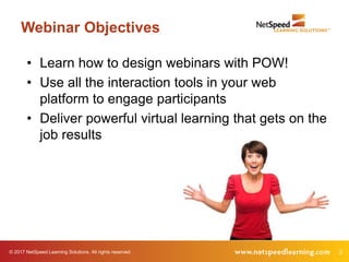 © 2017 NetSpeed Learning Solutions. All rights reserved. 2
Webinar Objectives
• Learn how to design webinars with POW!
• Use all the interaction tools in your web
platform to engage participants
• Deliver powerful virtual learning that gets on the
job results
 