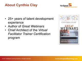 © 2017 NetSpeed Learning Solutions. All rights reserved. 3
About Cynthia Clay
• 25+ years of talent development
experience
• Author of Great Webinars
• Chief Architect of the Virtual
Facilitator Trainer Certification
program
 