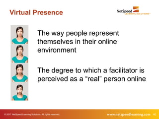 © 2017 NetSpeed Learning Solutions. All rights reserved. 40
Virtual Presence
The way people represent
themselves in their online
environment
The degree to which a facilitator is
perceived as a “real” person online
 