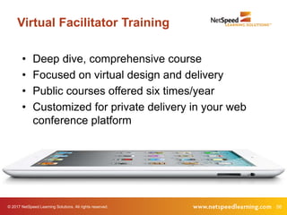 © 2017 NetSpeed Learning Solutions. All rights reserved. 56
Virtual Facilitator Training
• Deep dive, comprehensive course
• Focused on virtual design and delivery
• Public courses offered six times/year
• Customized for private delivery in your web
conference platform
 
