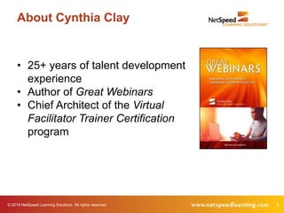 © 2019 NetSpeed Learning Solutions. All rights reserved. 3
About Cynthia Clay
• 25+ years of talent development
experience
• Author of Great Webinars
• Chief Architect of the Virtual
Facilitator Trainer Certification
program
 