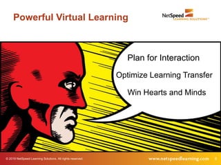 © 2019 NetSpeed Learning Solutions. All rights reserved. 6
Powerful Virtual Learning
Plan for Interaction
Optimize Learning Transfer
Win Hearts and Minds
 