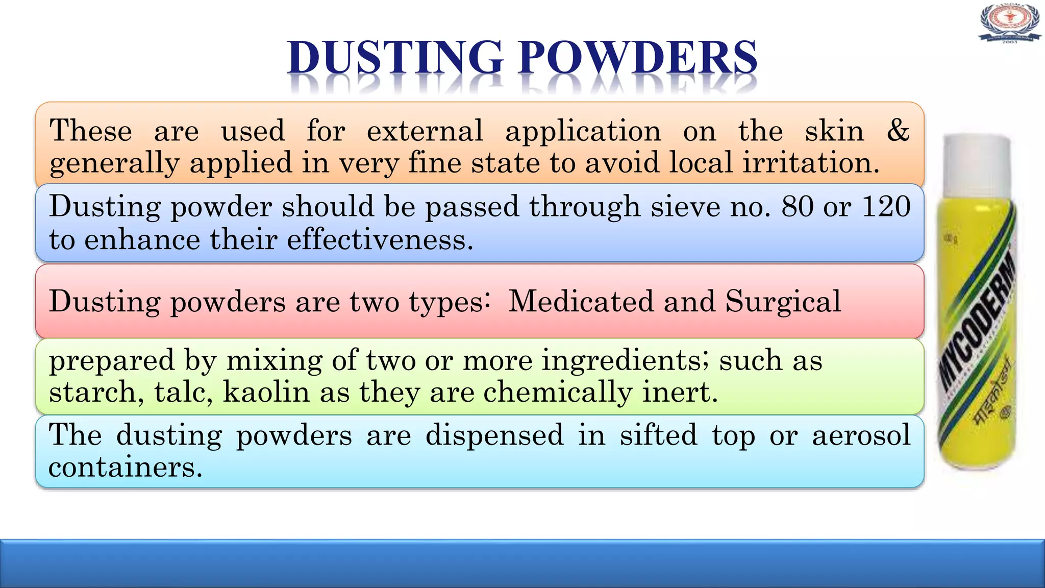 DUSTING POWDERS
These are used for external application on the skin &
generally applied in very fine state to avoid local irritation.
Dusting powder should be passed through sieve no. 80 or 120
to enhance their effectiveness.
Dusting powders are two types: Medicated and Surgical
prepared by mixing of two or more ingredients; such as
starch, talc, kaolin as they are chemically inert.
The dusting powders are dispensed in sifted top or aerosol
containers.
 