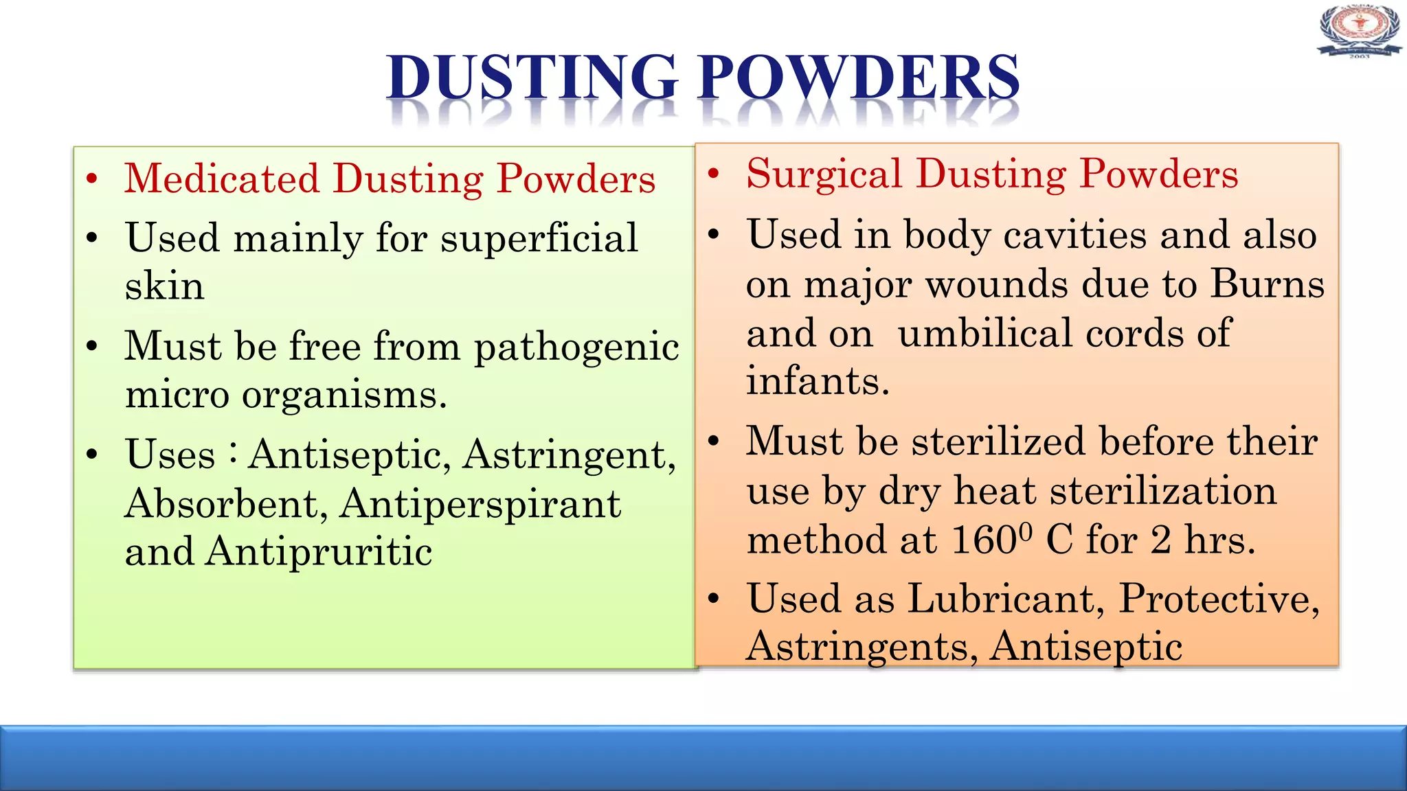 • Medicated Dusting Powders
• Used mainly for superficial
skin
• Must be free from pathogenic
micro organisms.
• Uses : Antiseptic, Astringent,
Absorbent, Antiperspirant
and Antipruritic
• Surgical Dusting Powders
• Used in body cavities and also
on major wounds due to Burns
and on umbilical cords of
infants.
• Must be sterilized before their
use by dry heat sterilization
method at 1600 C for 2 hrs.
• Used as Lubricant, Protective,
Astringents, Antiseptic
DUSTING POWDERS
 