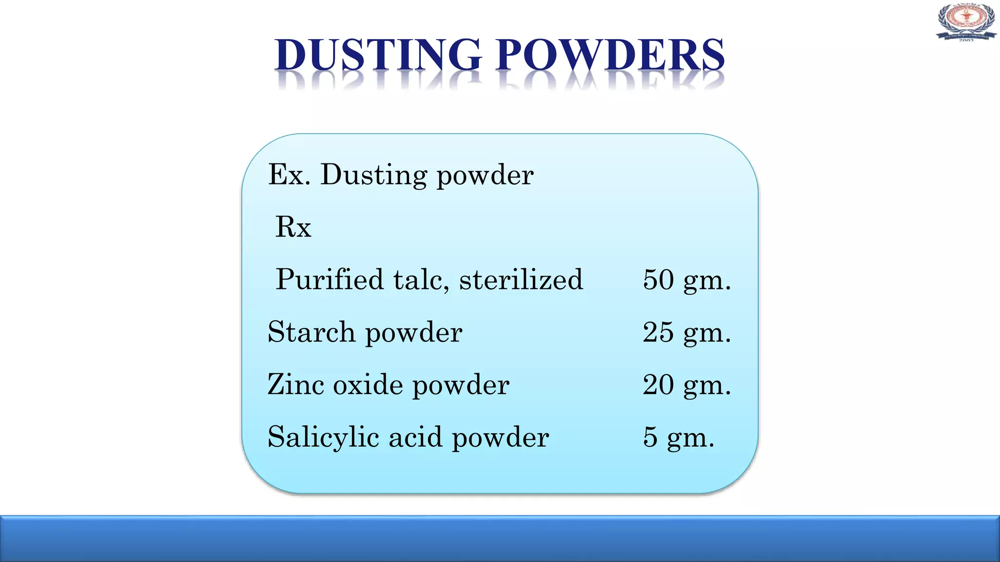 DUSTING POWDERS
Ex. Dusting powder
Rx
Purified talc, sterilized 50 gm.
Starch powder 25 gm.
Zinc oxide powder 20 gm.
Salicylic acid powder 5 gm.
 