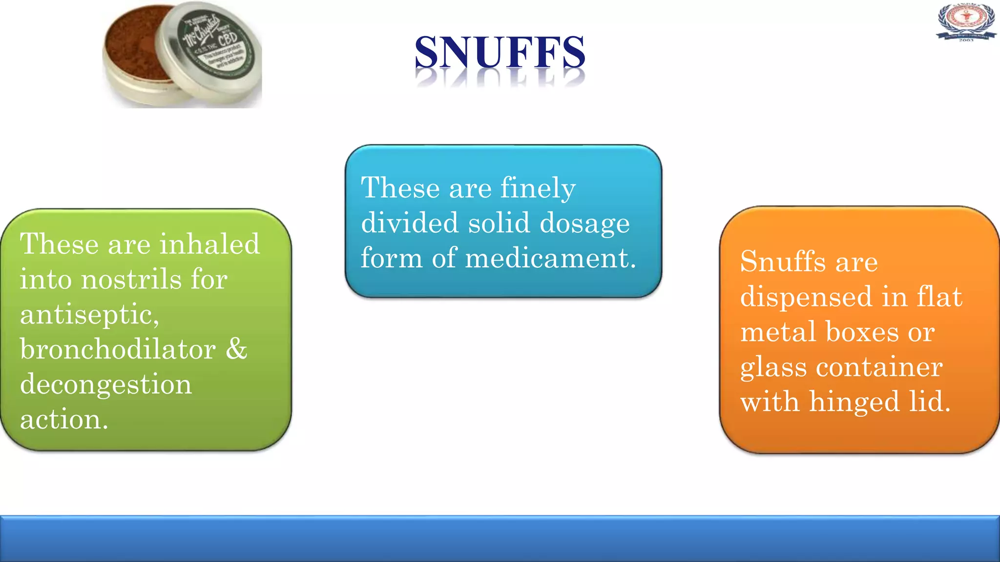 SNUFFS
These are finely
divided solid dosage
form of medicament.These are inhaled
into nostrils for
antiseptic,
bronchodilator &
decongestion
action.
Snuffs are
dispensed in flat
metal boxes or
glass container
with hinged lid.
 
