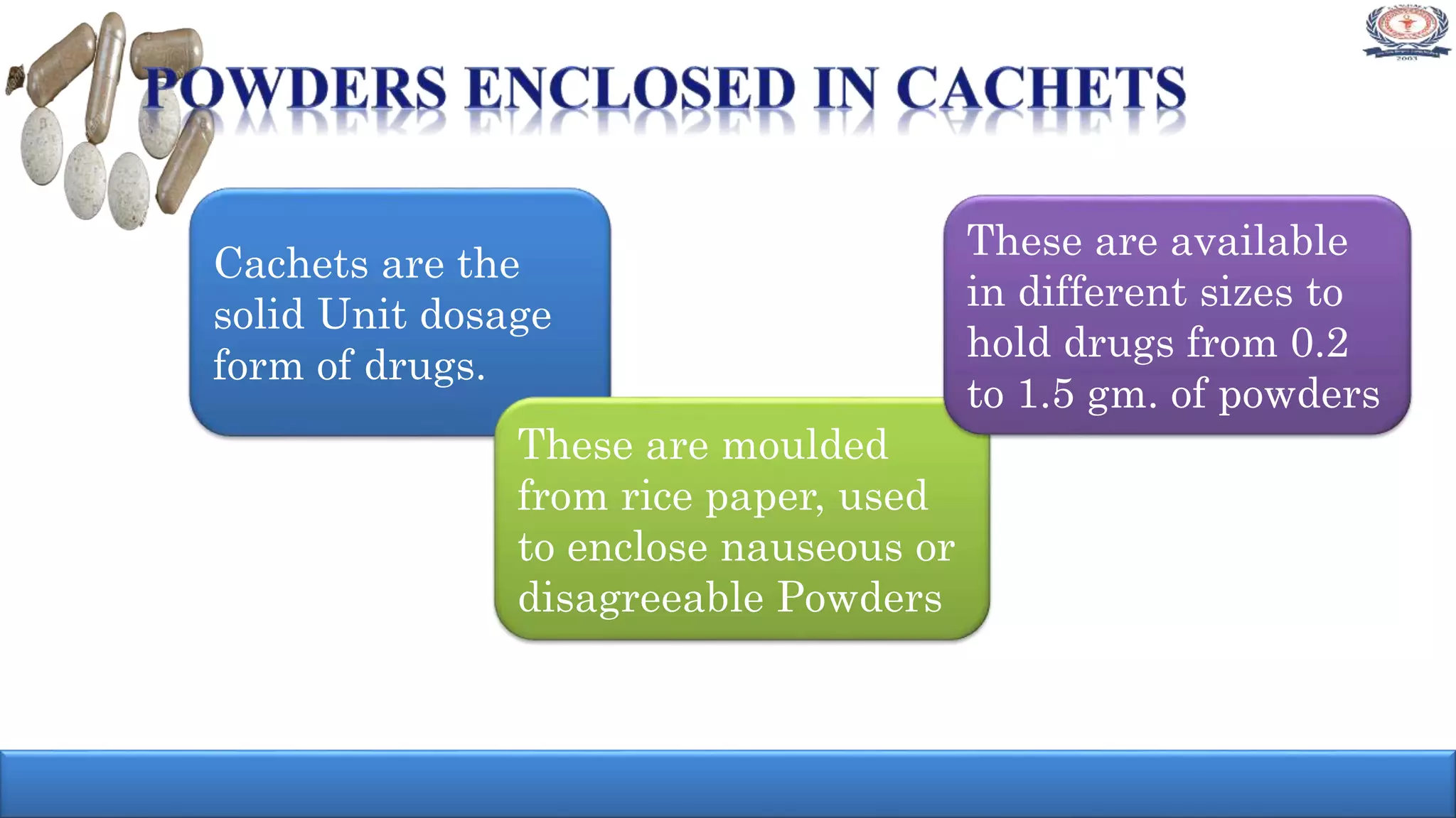Cachets are the
solid Unit dosage
form of drugs.
These are moulded
from rice paper, used
to enclose nauseous or
disagreeable Powders
These are available
in different sizes to
hold drugs from 0.2
to 1.5 gm. of powders
 