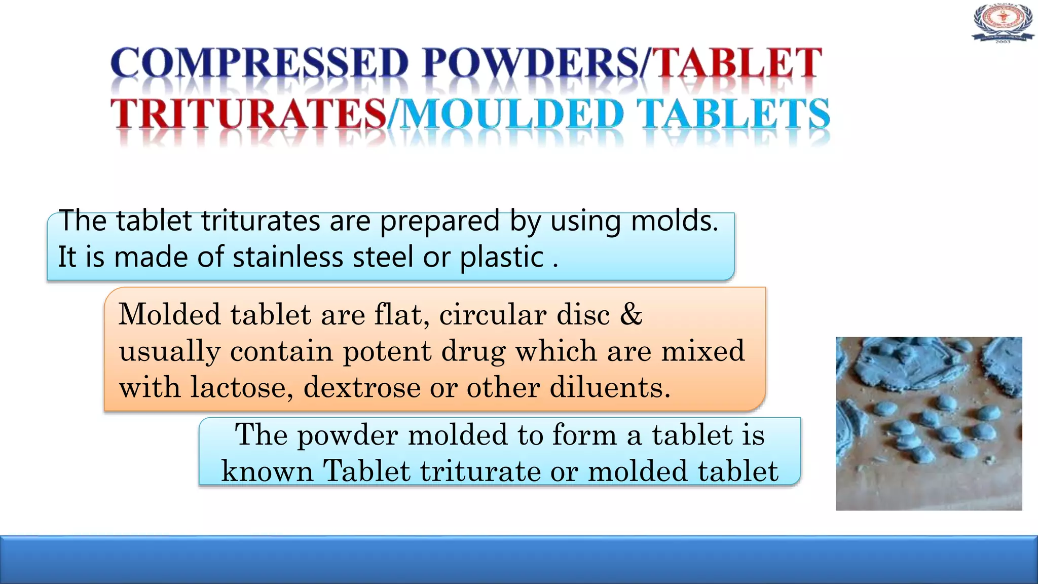 The powder molded to form a tablet is
known Tablet triturate or molded tablet
Molded tablet are flat, circular disc &
usually contain potent drug which are mixed
with lactose, dextrose or other diluents.
The tablet triturates are prepared by using molds.
It is made of stainless steel or plastic .
 