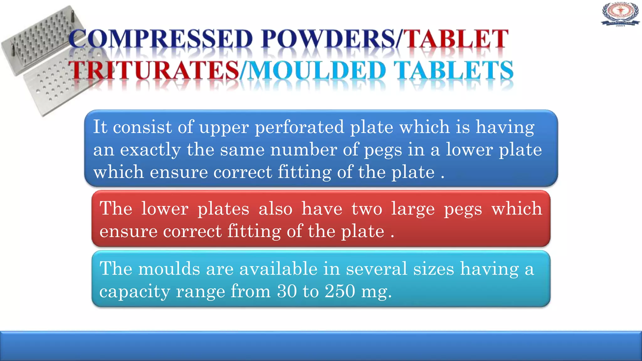 It consist of upper perforated plate which is having
an exactly the same number of pegs in a lower plate
which ensure correct fitting of the plate .
The lower plates also have two large pegs which
ensure correct fitting of the plate .
The moulds are available in several sizes having a
capacity range from 30 to 250 mg.
 