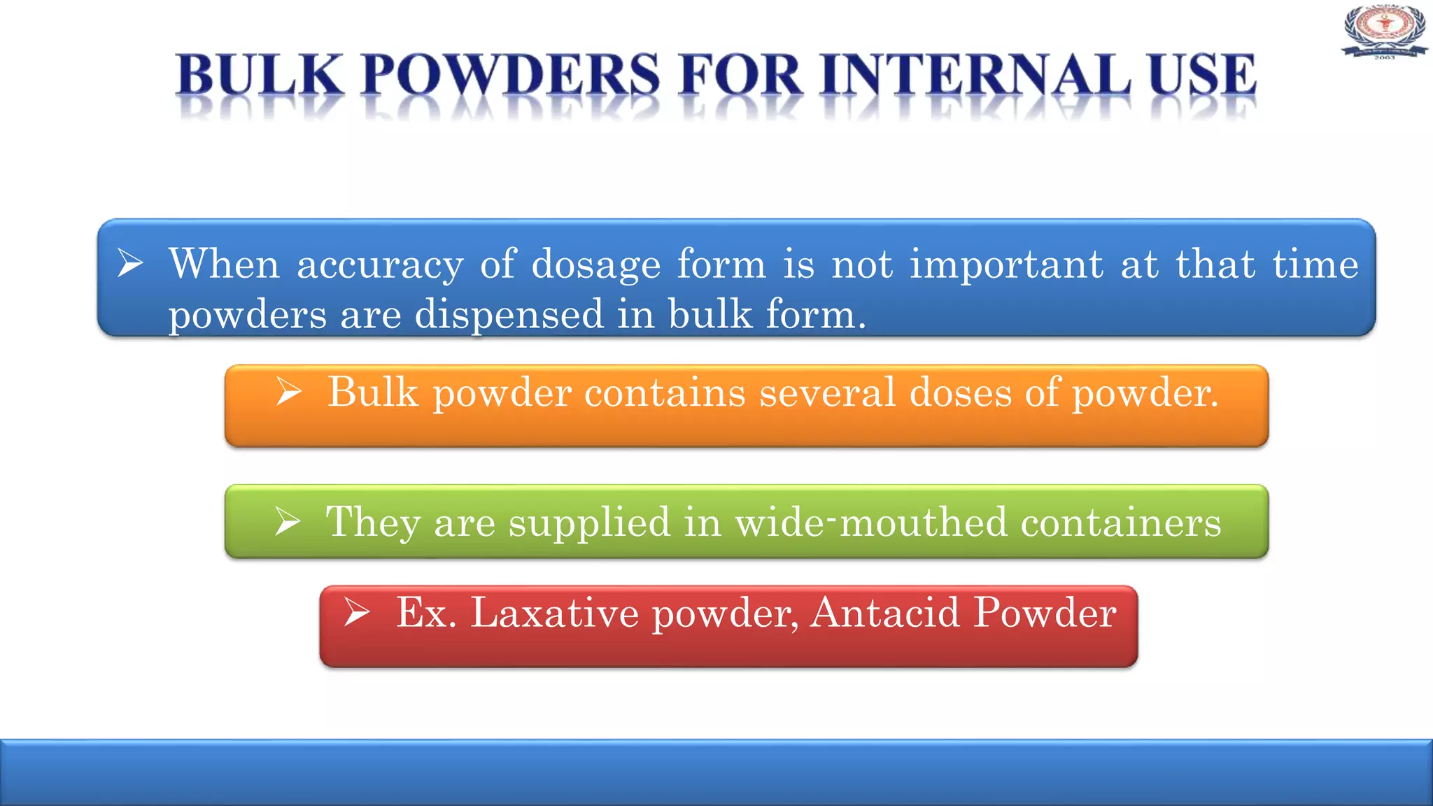  When accuracy of dosage form is not important at that time
powders are dispensed in bulk form.
 Bulk powder contains several doses of powder.
 They are supplied in wide-mouthed containers
 Ex. Laxative powder, Antacid Powder
 