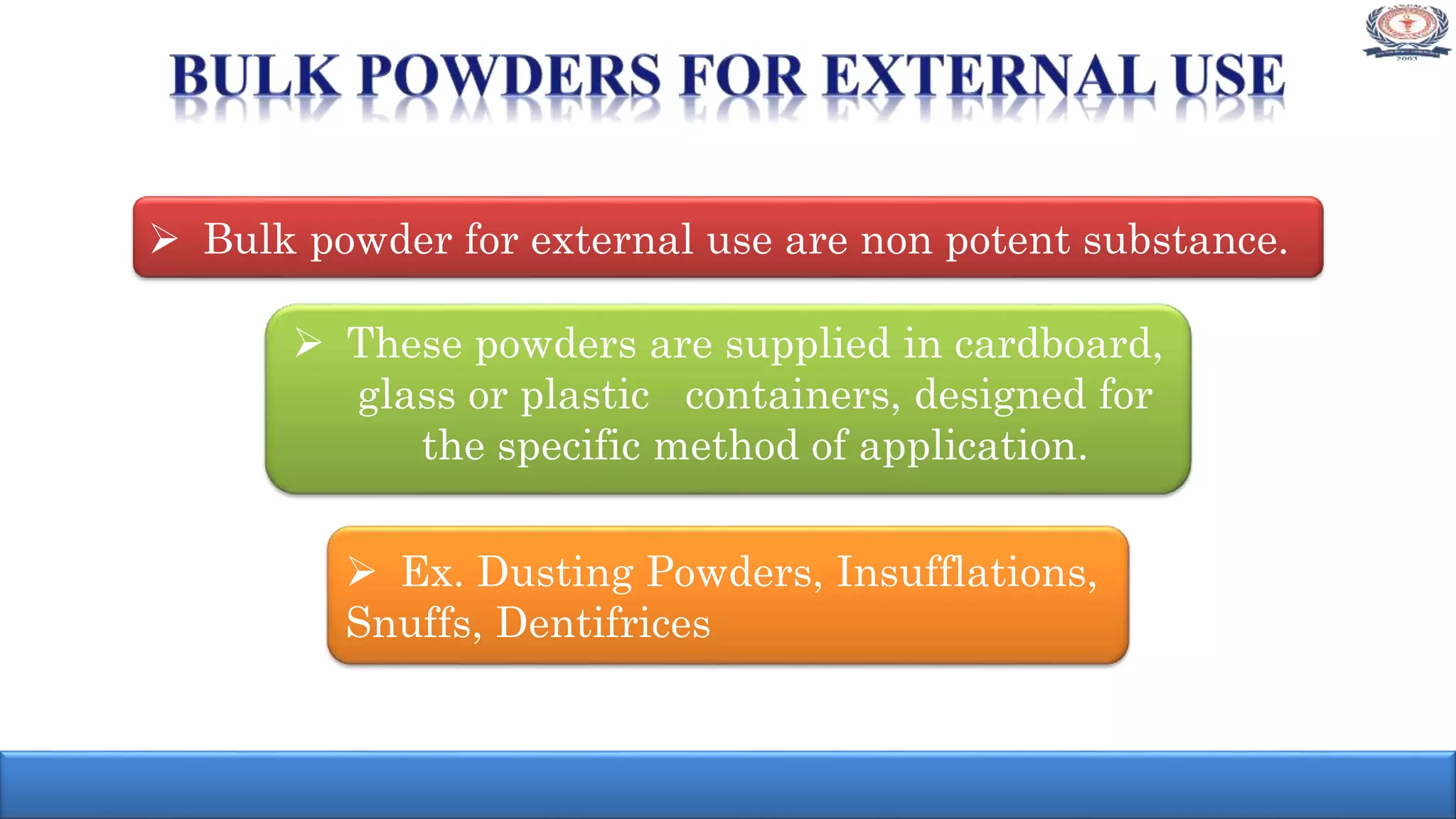  Bulk powder for external use are non potent substance.
 These powders are supplied in cardboard,
glass or plastic containers, designed for
the specific method of application.
 Ex. Dusting Powders, Insufflations,
Snuffs, Dentifrices
 