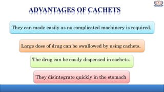 They can made easily as no complicated machinery is required.
They disintegrate quickly in the stomach
The drug can be easily dispensed in cachets.
Large dose of drug can be swallowed by using cachets.
 