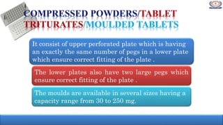 It consist of upper perforated plate which is having
an exactly the same number of pegs in a lower plate
which ensure correct fitting of the plate .
The lower plates also have two large pegs which
ensure correct fitting of the plate .
The moulds are available in several sizes having a
capacity range from 30 to 250 mg.
 