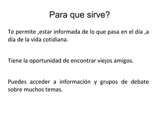 Para que sirve?
Te permite ,estar informada de lo que pasa en el día ,a
día de la vida cotidiana.
Tiene la oportunidad de encontrar viejos amigos.
Puedes acceder a información y grupos de debate
sobre muchos temas.
 