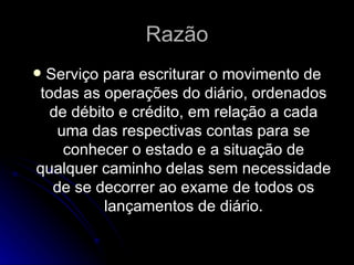 Razão Serviço para escriturar o movimento de todas as operações do diário, ordenados de débito e crédito, em relação a cada uma das respectivas contas para se conhecer o estado e a situação de qualquer caminho delas sem necessidade de se decorrer ao exame de todos os lançamentos de diário. 