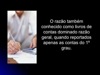 O razão também conhecido como livros de contas dominado razão geral, quando reportados apenas as contas do 1º grau. 