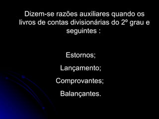 Dizem-se razões auxiliares quando os livros de contas divisionárias do 2º grau e seguintes :  Estornos; Lançamento; Comprovantes;  Balançantes. 