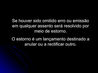 Se houver sido omitido erro ou emissão em qualquer assento será resolvido por meio de estorno. O estorno é um lançamento destinado a anular ou a rectificar outro. 