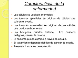 Características de la
enfermedad
 Las células se vuelven anormales.
 Los tumores epiteliales se originan de células que
cubren el ovario.
 Los tumores estrómales se originan de las células
que producen hormonas.
 Los benignos, pueden tratarse. Los ováricos
malignos, causar la muerte.
 El paciente puede curarse a través de cirugía.
 El tratamiento depende del tipo de cáncer de ovario.
 Presenta 4 estados de evolución.
 