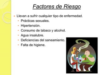 Factores de Riesgo
 Llevan a sufrir cualquier tipo de enfermedad.
• Prácticas sexuales.
• Hipertensión.
• Consumo de tabaco y alcohol.
• Agua insalubre.
• Deficiencias del saneamiento.
• Falta de higiene.
 