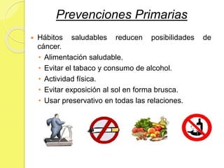 Prevenciones Primarias
 Hábitos saludables reducen posibilidades de
cáncer.
• Alimentación saludable.
• Evitar el tabaco y consumo de alcohol.
• Actividad física.
• Evitar exposición al sol en forma brusca.
• Usar preservativo en todas las relaciones.
 
