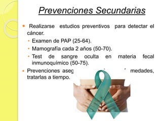 Prevenciones Secundarias
 Realizarse estudios preventivos para detectar el
cáncer.
• Examen de PAP (25-64).
• Mamografía cada 2 años (50-70).
• Test de sangre oculta en materia fecal
inmunoquímico (50-75).
 Prevenciones aseguran no padecer enfermedades,
tratarlas a tiempo.
 