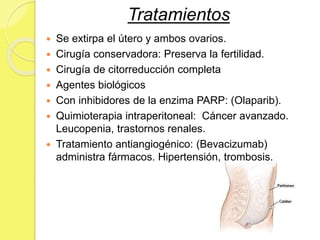 Tratamientos
 Se extirpa el útero y ambos ovarios.
 Cirugía conservadora: Preserva la fertilidad.
 Cirugía de citorreducción completa
 Agentes biológicos
 Con inhibidores de la enzima PARP: (Olaparib).
 Quimioterapia intraperitoneal: Cáncer avanzado.
Leucopenia, trastornos renales.
 Tratamiento antiangiogénico: (Bevacizumab)
administra fármacos. Hipertensión, trombosis.
 