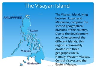The Visayan Island
The Visayan Island, lying
between Luzon and
Mindanao, comprise the
second geographical
divisions of the country.
Due to the development
and Orientation of the
different Islands, this
region is reasonably
divided into three
geographic units,
Namely, Western Visayas,
Central Visayas and the
Eastern Visayas.
 