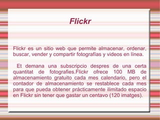 Flickr
Flickr es un sitio web que permite almacenar, ordenar,
buscar, vender y compartir fotografías y videos en línea.
Et demana una subscripcio despres de una certa
quantitat de fotografies.Flickr ofrece 100 MB de
almacenamiento gratuito cada mes calendario, pero el
contador de almacenamiento se restablece cada mes
para que pueda obtener prácticamente ilimitado espacio
en Flickr sin tener que gastar un centavo (120 imatges).
 