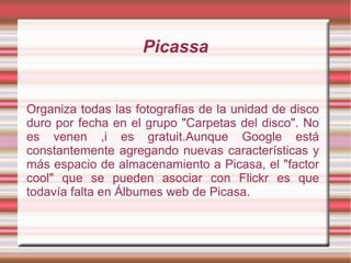 Picassa
Organiza todas las fotografías de la unidad de disco
duro por fecha en el grupo "Carpetas del disco". No
es venen ,i es gratuit.Aunque Google está
constantemente agregando nuevas características y
más espacio de almacenamiento a Picasa, el "factor
cool" que se pueden asociar con Flickr es que
todavía falta en Álbumes web de Picasa.
 