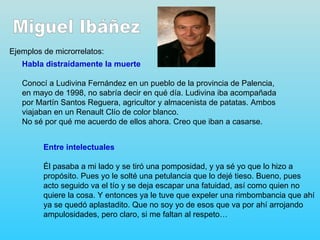 Ejemplos de microrrelatos:
   Habla distraídamente la muerte

   Conocí a Ludivina Fernández en un pueblo de la provincia de Palencia,
   en mayo de 1998, no sabría decir en qué día. Ludivina iba acompañada
   por Martín Santos Reguera, agricultor y almacenista de patatas. Ambos
   viajaban en un Renault Clío de color blanco.
   No sé por qué me acuerdo de ellos ahora. Creo que iban a casarse.


         Entre intelectuales

         Él pasaba a mi lado y se tiró una pomposidad, y ya sé yo que lo hizo a
         propósito. Pues yo le solté una petulancia que lo dejé tieso. Bueno, pues
         acto seguido va el tío y se deja escapar una fatuidad, así como quien no
         quiere la cosa. Y entonces ya le tuve que expeler una rimbombancia que ahí
         ya se quedó aplastadito. Que no soy yo de esos que va por ahí arrojando
         ampulosidades, pero claro, si me faltan al respeto…
 