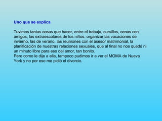 Uno que se explica

Tuvimos tantas cosas que hacer, entre el trabajo, cursillos, cenas con
amigos, las extraescolares de los niños, organizar las vacaciones de
invierno, las de verano, las reuniones con el asesor matrimonial, la
planificación de nuestras relaciones sexuales, que al final no nos quedó ni
un minuto libre para eso del amor, tan bonito.
Pero como le dije a ella, tampoco pudimos ir a ver el MOMA de Nueva
York y no por eso me pidió el divorcio.
 