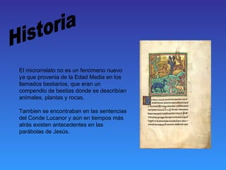 El microrrelato no es un fenómeno nuevo
ya que provenia de la Edad Media en los
llamados bestiarios, que eran un
compendio de bestias donde se describían
animales, plantas y rocas.

Tambien se encontraban en las sentencias
del Conde Lucanor y aún en tiempos más
atrás existen antecedentes en las
parábolas de Jesús.
 