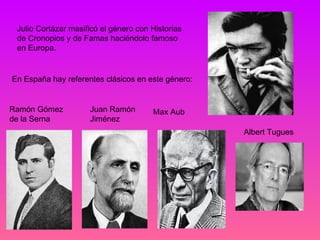 Julio Cortázar masificó el género con Historias
 de Cronopios y de Famas haciéndolo famoso
 en Europa.


En España hay referentes clásicos en este género:


Ramón Gómez          Juan Ramón        Max Aub
de la Serna          Jiménez
                                                    Albert Tugues
 