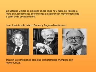 En Estados Unidos se empieza en los años 70 y fuera del Río de la
Plata en Latinoamérica se comienza a explorar con mayor intensidad
a partir de la década del 80.


Juan José Arreola, Marco Denevi y Augusto Monterroso:




crearon las condiciones para que el microrrelato irrumpiera con
mayor fuerza.
 