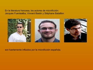 En la literatura francesa, los autores de microficción:
Jacques Fuentealba, Vincent Bastin y Stéphane Bataillon




son fuertemente influidos por la microficción española.
 