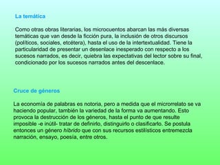 La temática

Como otras obras literarias, los microcuentos abarcan las más diversas
temáticas que van desde la ficción pura, la inclusión de otros discursos
(políticos, sociales, etcétera), hasta el uso de la intertextualidad. Tiene la
particularidad de presentar un desenlace inesperado con respecto a los
sucesos narrados, es decir, quiebra las expectativas del lector sobre su final,
condicionado por los sucesos narrados antes del descenlace.




Cruce de géneros

La economía de palabras es notoria, pero a medida que el microrrelato se va
haciendo popular, también la variedad de la forma va aumentando. Esto
provoca la destrucción de los géneros, hasta el punto de que resulte
imposible -e inútil- tratar de definirlo, distinguirlo o clasificarlo. Se postula
entonces un género híbrido que con sus recursos estilísticos entremezcla
narración, ensayo, poesía, entre otros.
 